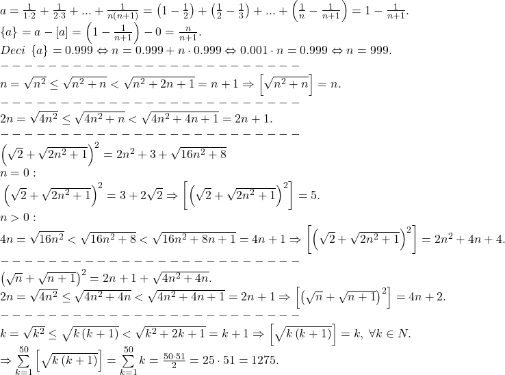 \[ 	\begin{array}{l} 	 a = \frac{1}{{1 \cdot 2}} + \frac{1}{{2 \cdot 3}} + ... + \frac{1}{{n\left( {n + 1} \right)}} = \left( {1 - \frac{1}{2}} \right) + \left( {\frac{1}{2} - \frac{1}{3}} \right) + ... + \left( {\frac{1}{n} - \frac{1}{{n + 1}}} \right) = 1 - \frac{1}{{n + 1}}. \\ 	 \left\{ a \right\} = a - \left[ a \right] = \left( {1 - \frac{1}{{n + 1}}} \right) - 0 = \frac{n}{{n + 1}}. \\ 	 Deci\;\left\{ a \right\} = 0.999 \Leftrightarrow n = 0.999 + n \cdot 0.999 \Leftrightarrow 0.001 \cdot n = 0.999 \Leftrightarrow n = 999. \\ 	  -  -  -  -  -  -  -  -  -  -  -  -  -  -  -  -  -  -  -  -  -  -  -  -  -  \\ 	 n = \sqrt {n^2 }  \le \sqrt {n^2  + n}  < \sqrt {n^2  + 2n + 1}  = n + 1 \Rightarrow \left[ {\sqrt {n^2  + n} } \right] = n. \\ 	  -  -  -  -  -  -  -  -  -  -  -  -  -  -  -  -  -  -  -  -  -  -  -  -  -  \\ 	 2n = \sqrt {4n^2 }  \le \sqrt {4n^2  + n}  < \sqrt {4n^2  + 4n + 1}  = 2n + 1. \\ 	  -  -  -  -  -  -  -  -  -  -  -  -  -  -  -  -  -  -  -  -  -  -  -  -  -  \\ 	 \left( {\sqrt 2  + \sqrt {2n^2  + 1} } \right)^2  = 2n^2  + 3 + \sqrt {16n^2  + 8}  \\ 	 n = 0: \\ 	 \;\left( {\sqrt 2  + \sqrt {2n^2  + 1} } \right)^2  = 3 + 2\sqrt 2  \Rightarrow \left[ {\left( {\sqrt 2  + \sqrt {2n^2  + 1} } \right)^2 } \right] = 5. \\ 	 n > 0: \\ 	 4n = \sqrt {16n^2 }  < \sqrt {16n^2  + 8}  < \sqrt {16n^2  + 8n + 1}  = 4n + 1 \Rightarrow \left[ {\left( {\sqrt 2  + \sqrt {2n^2  + 1} } \right)^2 } \right] = 2n^2  + 4n + 4. \\ 	  -  -  -  -  -  -  -  -  -  -  -  -  -  -  -  -  -  -  -  -  -  -  -  -  -  \\ 	 \left( {\sqrt n  + \sqrt {n + 1} } \right)^2  = 2n + 1 + \sqrt {4n^2  + 4n} . \\ 	 2n = \sqrt {4n^2 }  \le \sqrt {4n^2  + 4n}  < \sqrt {4n^2  + 4n + 1}  = 2n + 1 \Rightarrow \left[ {\left( {\sqrt n  + \sqrt {n + 1} } \right)^2 } \right] = 4n + 2. \\ 	  -  -  -  -  -  -  -  -  -  -  -  -  -  -  -  -  -  -  -  -  -  -  -  -  -  \\ 	 k = \sqrt {k^2 }  \le \sqrt {k\left( {k + 1} \right)}  < \sqrt {k^2  + 2k + 1}  = k + 1 \Rightarrow \left[ {\sqrt {k\left( {k + 1} \right)} } \right] = k,\;\forall k \in N. \\ 	  \Rightarrow \sum\limits_{k = 1}^{50} {\left[ {\sqrt {k\left( {k + 1} \right)} } \right]}  = \sum\limits_{k = 1}^{50} k  = \frac{{50 \cdot 51}}{2} = 25 \cdot 51 = 1275. \\ 	 \end{array} 	\]