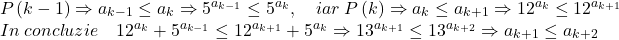 \[ 	\begin{array}{l} 	 P\left( {k - 1} \right) \Rightarrow a_{k - 1}  \le a_k  \Rightarrow 5^{a_{k - 1} }  \le 5^{a_k } ,\quad iar\;P\left( k \right) \Rightarrow a_k  \le a_{k + 1}  \Rightarrow 12^{a_k }  \le 12^{a_{k + 1} }  \\ 	 In\;concluzie\quad 12^{a_k }  + 5^{a_{k - 1} }  \le 12^{a_{k + 1} }  + 5^{a_k }  \Rightarrow 13^{a_{k + 1} }  \le 13^{a_{k + 2} }  \Rightarrow a_{k + 1}  \le a_{k + 2}  \\ 	 \end{array} 	\] 	