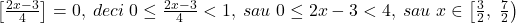 \bl\left[\frac{2x-3}{4}\right]=0,\;deci\;0\le\frac{2x-3}{4}<1,\;sau\;0\le 2x-3<4,\;sau\;x\in\left[\frac{3}{2},\;\frac{7}{2}\right)