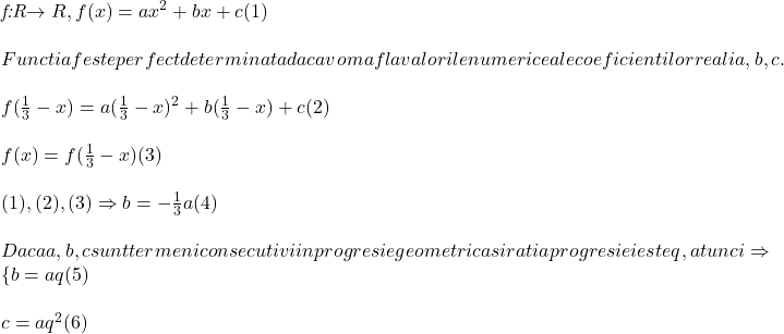  	 	\it{\bl f:R\rightarrow R, f(x)= ax^2+bx+c   (1)\\\;\\Functia f este perfect determinata daca vom afla valorile numerice ale coeficientilor reali a, b, c.\\\;\\f(\frac{1}{3}-x) = a(\frac{1}{3}-x)^2 + b(\frac{1}{3}-x) + c   (2)\\\;\\f(x) = f(\frac{1}{3}-x)   (3)\\\;\\(1), (2), (3)  \Rightarrow  b = -\frac{1}{3}a   (4)\\\;\\Daca a, b, c sunt  termeni consecutivi in progresie geometrica si ratia progresiei este q, atunci \Rightarrow \{b=aq   (5)\\\;\\c=aq^2   (6)} 	