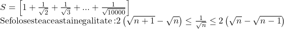 \begin{array}{l} 	S = \left[ {1 + \frac{1}{{\sqrt 2 }} + \frac{1}{{\sqrt 3 }} + ... + \frac{1}{{\sqrt {10000} }}} \right]\\ 	{\rm{Se foloseste aceasta inegalitate: }}2\left( {\sqrt {n + 1}  - \sqrt n } \right) \le \frac{1}{{\sqrt n }} \le 2\left( {\sqrt n  - \sqrt {n - 1} } \right) 	\end{array}