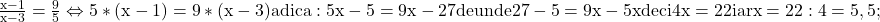 \rm{\frac{x-1}{x-3}=\frac{9}{5}  \Leftrightarrow  5*(x-1)=9*(x-3)  \\ 	adica:  5x-5=9x-27 de unde  27-5=9x-5x \\ 	  deci   4x=22  iar   x= 22 : 4 = 5,5 ; 	