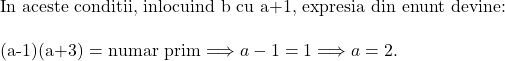  	 	\rm{In aceste conditii, inlocuind b cu a+1, expresia din enunt  devine:\\\;\\(a-1)(a+3) = numar prim  \Longrightarrow  a-1 = 1 \Longrightarrow  a = 2.} 	