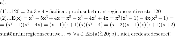 \rm\bl \\ 	a).\\ 	(1)... 120=2*3*4*5  adica : produsul a 4 nr.intregi consecutive este \vdots {120}\\ 	(2)... E(x)=x^5-5x^3+4x=x^5-x^3-4x^3+4x=x^3(x^2-1) - 4x(x^2-1)=\\ 	               =(x^2-1)(x^3-4x)=(x-1)(x+1)(x)(x^2-4)=(x-2)(x-1)(x)(x+1)(x+2) \\ 	         sunt 5 nr.intregi consecutive ... \Rightarrow  \forall a\in{\mathbb{Z}}  E(a) \vdots  120 ; 	b)... aici, cred ca te descurci ! 	 	 	 	 	