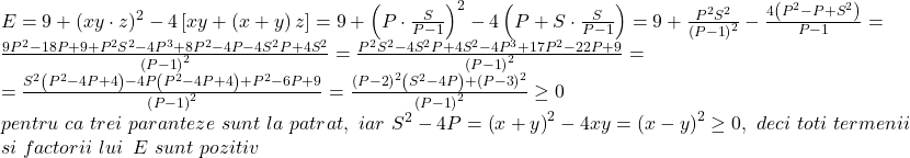 \[ 	\begin{array}{l} 	 E = 9 + (xy \cdot z)^2  - 4\left[ {xy + \left( {x + y} \right)z} \right] = 9 + \left( {P \cdot \frac{S}{{P - 1}}} \right)^2  - 4\left( {P + S \cdot \frac{S}{{P - 1}}} \right) = 9 + \frac{{P^2 S^2 }}{{\left( {P - 1} \right)^2 }} - \frac{{4\left( {P^2  - P + S^2 } \right)}}{{P - 1}} =  \\ 	 \frac{{9P^2  - 18P + 9 + P^2 S^2  - 4P^3  + 8P^2  - 4P - 4S^2 P + 4S^2 }}{{\left( {P - 1} \right)^2 }} = \frac{{P^2 S^2  - 4S^2 P + 4S^2  - 4P^3  + 17P^2  - 22P + 9}}{{\left( {P - 1} \right)^2 }} =  \\ 	  = \frac{{S^2 \left( {P^2  - 4P + 4} \right) - 4P\left( {P^2  - 4P + 4} \right) + P^2  - 6P + 9}}{{\left( {P - 1} \right)^2 }} = \frac{{\left( {P - 2} \right)^2 \left( {S^2  - 4P} \right) + \left( {P - 3} \right)^2 }}{{\left( {P - 1} \right)^2 }} \ge 0 \\ 	 pentru\,\,ca\,\,trei\,\,paranteze\,\,sunt\,\,la\,\,patrat,\,\,iar\,\,S^2  - 4P = \left( {x + y} \right)^2  - 4xy = \left( {x - y} \right)^2  \ge 0,\,\,deci\,\,toti\,\,termenii\,\, \\ 	 si\,\,factorii\,\,lui\,\,\,E\,\,sunt\,\,pozitiv \\ 	 \end{array} 	\] 	