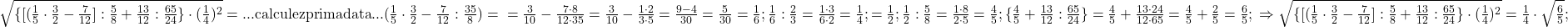 \rm{ 	\sqrt{\{[(\frac{1}{5}\cdot\frac{3}{2}-\frac{7}{12}]:\frac{5}{8}+\frac{13}{12}:\frac{65}{24}\}\cdot(\frac{1}{4})^2}=...\\ 	calculez prima data ... (\frac{1}{5}\cdot\frac{3}{2}-\frac{7}{12}:\frac{35}{8} )=\\ 	=\frac{3}{10}-\frac{7\cdot8}{12\cdot35} 	=\frac{3}{10}-\frac{1\cdot2}{3\cdot5}=\frac{9-4}{30}=\frac{5}{30}=\frac{1}{6} ;\\ 	\frac{1}{6}:\frac{2}{3}=\frac{1\cdot3}{6\cdot2}=\frac{1}{4} ;\\ 	  [\frac{1}{4}+\frac{1}{4}]=\frac{1}{2} ;\\ 	\frac{1}{2}:\frac{5}{8}=\frac{1\cdot8}{2\cdot5}=\frac{4}{5} ;\\ 	 \{\frac {4}{5}+\frac {13}{12}:\frac {65}{24}\}=\frac {4}{5}+\frac {13\cdot24}{12\cdot65}=\frac {4}{5}+\frac {2}{5}=\frac {6}{5} ;\\ 	\Rightarrow  \sqrt{\{[(\frac{1}{5}\cdot\frac{3}{2}-\frac{7}{12}]:\frac{5}{8}+\frac{13}{12}:\frac{65}{24}\}\cdot(\frac{1}{4})^2}=\frac{1}{4}\cdot\sqrt{\frac{6}{5}} ; 	 	 	