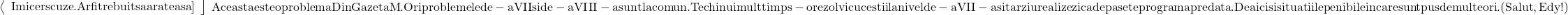  	\[ 	\begin{array}{l} 	 {\rm{ }}\left\langle \begin{array}{l} 	 {\rm{Imi cer scuze}}{\rm{. Ar fi trebuit sa arate asa] \\ 	 \end{array} \right\rfloor  \\ 	 \end{array} \right. \\ 	 {\rm{Aceasta este o problema Din Gazeta M}}{\rm{. Ori problemele de - a VII si de - a VIII - a sunt la comun}}{\rm{. Te chinui mult timp s - o rezolvi cu ce stii}} \\ 	 {\rm{la nivel de - a VII - a si tarziu realizezi ca depasete programa predata}}{\rm{. De aici si situatiile penibile in care sunt pus de multe ori}}{\rm{. (Salut}}{\rm{, Edy!)}} \\ 	 \end{array} 	\] 	