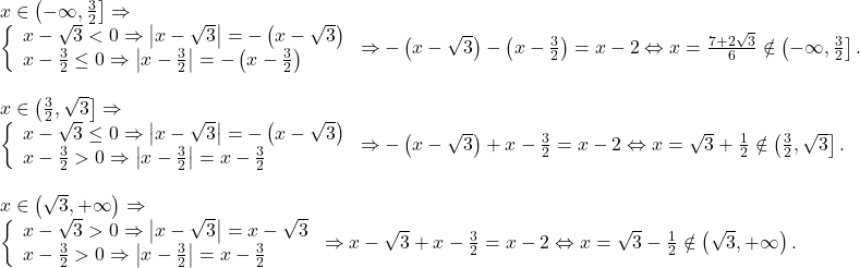 \[ 	\begin{array}{l} 	 x \in \left( { - \infty ,\frac{3}{2}} \right] \Rightarrow  \\ 	 \left\{ \begin{array}{l} 	 x - \sqrt 3  < 0 \Rightarrow \left| {x - \sqrt 3 } \right| =  - \left( {x - \sqrt 3 } \right) \\ 	 x - \frac{3}{2} \le 0 \Rightarrow \left| {x - \frac{3}{2}} \right| =  - \left( {x - \frac{3}{2}} \right) \\ 	 \end{array} \right. \Rightarrow  - \left( {x - \sqrt 3 } \right) - \left( {x - \frac{3}{2}} \right) = x - 2 \Leftrightarrow x = \frac{{7 + 2\sqrt 3 }}{6} \notin \left( { - \infty ,\frac{3}{2}} \right]. \\ 	  \\ 	 x \in \left( {\frac{3}{2},\sqrt 3 } \right] \Rightarrow  \\ 	 \left\{ \begin{array}{l} 	 x - \sqrt 3  \le 0 \Rightarrow \left| {x - \sqrt 3 } \right| =  - \left( {x - \sqrt 3 } \right) \\ 	 x - \frac{3}{2} > 0 \Rightarrow \left| {x - \frac{3}{2}} \right| = x - \frac{3}{2} \\ 	 \end{array} \right. \Rightarrow  - \left( {x - \sqrt 3 } \right) + x - \frac{3}{2} = x - 2 \Leftrightarrow x = \sqrt 3  + \frac{1}{2} \notin \left( {\frac{3}{2},\sqrt 3 } \right]. \\ 	  \\ 	 x \in \left( {\sqrt 3 , + \infty } \right) \Rightarrow  \\ 	 \left\{ \begin{array}{l} 	 x - \sqrt 3  > 0 \Rightarrow \left| {x - \sqrt 3 } \right| = x - \sqrt 3  \\ 	 x - \frac{3}{2} > 0 \Rightarrow \left| {x - \frac{3}{2}} \right| = x - \frac{3}{2} \\ 	 \end{array} \right. \Rightarrow x - \sqrt 3  + x - \frac{3}{2} = x - 2 \Leftrightarrow x = \sqrt 3  - \frac{1}{2} \notin \left( {\sqrt 3 , + \infty } \right). \\ 	 \end{array} 	\]