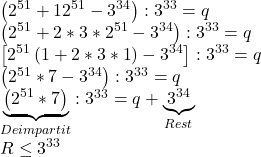  	$\begin{array}{l} 	 \left( {{2^{51}} + {{12}^{51}} - {3^{34}}} \right):{3^{33}} = q \\ 	 \left( {{2^{51}} + 2*3*{2^{51}} - {3^{34}}} \right):{3^{33}} = q \\ 	 \left[ {{2^{51}}\left( {1 + 2*3*1} \right) - {3^{34}}} \right]:{3^{33}} = q \\ 	 \left( {{2^{51}}*7 - {3^{34}}} \right):{3^{33}} = q \\ 	 \underbrace {\left( {{2^{51}}*7} \right)}_{Deimpartit}:{3^{33}} = q + \underbrace {{3^{34}}}_{Rest} \\ 	 R \le {3^{33}} \\ 	 \end{array}$ 	 	 	