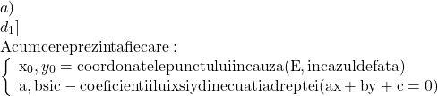 \[\begin{array}{l} 	 a) \\ 	 {d_1}]}} \\ 	 {\rm{Acum ce reprezinta fiecare:}} \\ 	 \left\{ \begin{array}{l} 	 {{\rm{x}}_0},{y_0} = {\rm{coordonatele punctului in cauza (E}}{\rm{, in cazul de fata)}} \\ 	 {\rm{a}}{\rm{, b si c  -  coeficientii lui x si y din ecuatia dreptei (ax + by + c = 0)}} \\ 	 \end{array} \right. \\ 	 \end{array}\]