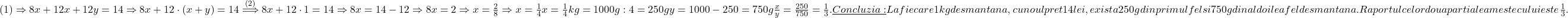  	\sl{(1)\Rightarrow 8x+12x+12y = 14\Rightarrow8x+12\cdot(x+y)=14\stackrel{(2)}\Longrightarrow 8x+12\cdot1=14\Rightarrow 8x=14-12\Rightarrow 8x=2\Rightarrow x=\frac{2}{8}\Rightarrow x=\frac{1}{4}\\\;\\x=\frac{1}{4}kg = 1000g : 4 = 250g\\\;\\y = 1000-250 = 750g\\\;\\\frac{x}{y} = \frac{250}{750}=\frac{1}{3}.\\\;\\\underline{Concluzia:}\\\;\\La fiecare 1kg de smantana, cu noul pret 14 lei, exista 250g din primul fel si 750g din al doilea fel de smantana.\\\;\\Raportul celor doua parti ale amestecului este \frac{1}{3}. \bl} 	 	