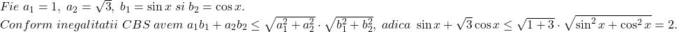 \[ 	\begin{array}{l} 	 Fie\;a_1  = 1,\;a_2  = \sqrt 3 ,\;b_1  = \sin x\;si\;b_2  = \cos x. \\ 	 Conform\;inegalitatii\;CBS\;avem\;a_1 b_1  + a_2 b_2  \le \sqrt {a_1 ^2  + a_2 ^2 }  \cdot \sqrt {b_1 ^2  + b_2 ^2 } ,\;adica\;\sin x + \sqrt 3 \cos x \le \sqrt {1 + 3}  \cdot \sqrt {\sin ^2 x + \cos ^2 x}  = 2. \\ 	 \end{array} 	\]