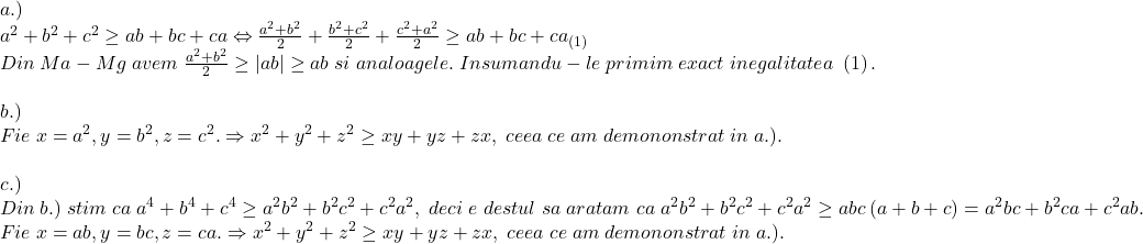 \[ 	\begin{array}{l} 	 a.) \\ 	 a^2  + b^2  + c^2  \ge ab + bc + ca \Leftrightarrow \frac{{a^2  + b^2 }}{2} + \frac{{b^2  + c^2 }}{2} + \frac{{c^2  + a^2 }}{2} \ge ab + bc + ca_{\left( 1 \right)}  \\ 	 Din\;Ma - Mg\;avem\;\frac{{a^2  + b^2 }}{2} \ge \left| {ab} \right| \ge ab\;si\;analoagele.\;Insumandu - le\;primim\;exact\;inegalitatea\;\left( 1 \right). \\ 	  \\ 	 b.) \\ 	 Fie\;x = a^2 ,y = b^2 ,z = c^2 . \Rightarrow x^2  + y^2  + z^2  \ge xy + yz + zx,\;ceea\;ce\;am\;demononstrat\;in\;a.). \\ 	  \\ 	 c.) \\ 	 Din\;b.)\;stim\;ca\;a^4  + b^4  + c^4  \ge a^2 b^2  + b^2 c^2  + c^2 a^2 ,\;deci\;e\;destul\;sa\;aratam\;ca\;a^2 b^2  + b^2 c^2  + c^2 a^2  \ge abc\left( {a + b + c} \right) = a^2 bc + b^2 ca + c^2 ab. \\ 	 Fie\;x = ab,y = bc,z = ca. \Rightarrow x^2  + y^2  + z^2  \ge xy + yz + zx,\;ceea\;ce\;am\;demononstrat\;in\;a.). \\ 	 \end{array} 	\]