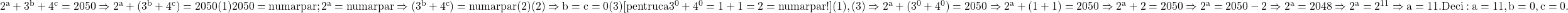  	\rm{2^a+3^b+4^c=2050 \Rightarrow 2^a+(3^b+4^c)=2050 (1)\\2050 =numar par;  2^a=numar par \Rightarrow (3^b+4^c) =numar par  (2)\\(2)\Rightarrow b=c=0 (3) [pentru ca 3^0+4^0=1+1=2=numar par  !]\\(1), (3)\Rightarrow2^a+(3^0+4^0)=2050\Rightarrow 2^a+(1+1)=2050\Rightarrow 2^a+2=2050\Rightarrow2^a=2050-2\Rightarrow 2^a=2048\Rightarrow 2^a=2^{11}\Rightarrow a=11.\\Deci: a=11, b=0, c=0.\bl} 	 	 	