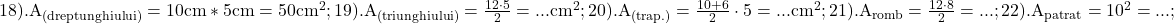 \rm{\Large\\18). A_{(dreptunghiului)}=10cm * 5cm =50cm^2 ;\\ 	19). A_{(triunghiului)}=\frac{12 \cdot  5}{2} = ... cm^2 ;\\ 	20). A_{(trap.)}=\frac{10+6}{2} \cdot  5 = ... cm^2 ;\\ 	21). A_{romb}=\frac{12 \cdot  8}{2} = ... ;\\ 	22). A_{patrat}=10^2 = ... ; 	 	