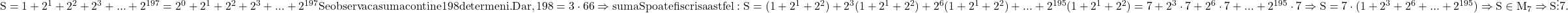  	\rm{S= 1+2^1+2^2+2^3+...+2^{197} =2^0+2^1+2^2+2^3+...+2^{197}\\ Se observa ca suma contine 198 de termeni. Dar, 198 =3\cdot 66 \Rightarrow suma S poate fi scrisa astfel : \\S=(1+2^1+2^2)+2^3(1+2^1+2^2)+2^6(1+2^1+2^2)+... +2^{195}(1+2^1+2^2)=7+2^3\cdot 7 +2^6 \cdot 7 +... +2^{195} \cdot 7\\\Rightarrow S=7\cdot (1+2^3+2^6+... + 2^{195}) \Rightarrow S\in M_7\Rightarrow S \vdots 7.\bl} 	 	