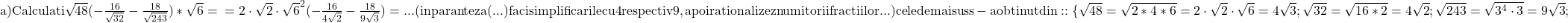 \rm{ 	a) Calculati \sqrt{48}(-\frac{16}{\sqrt{32}}-\frac{18}{\sqrt{243}})*\sqrt6= \\ 	=2\cdot\sqrt2\cdot\sqrt6^2(-\frac{16}{4\sqrt2}-\frac{18}{9\sqrt3})= ...\\ 	(in paranteza (...) faci simplificarile cu 4 respectiv 9, apoi rationalizez numitorii fractiilor ... )\\ 	cele de mai sus s-a obtinut din::  \{ 	\sqrt{48}=\sqrt{2*4*6}=2\cdot\sqrt2\cdot\sqrt6=4\sqrt3;\\ 	\sqrt{32}=\sqrt{16*2}=4\sqrt2;\\ 	\sqrt{243}=\sqrt{3^4\cdot3}=9\sqrt3;