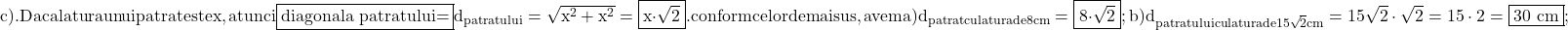 \rm{\bl\\ 	c). Daca latura unui patrat este x , \\ 	    atunci \fbox{diagonala patratului=}d_{patratului} =  \sqrt{x^2+x^2}  =  \fbox{x\cdot\sqrt2} .\\ 	                                  conform celor de mai sus, avem\\ 	a)  d_{patrat cu latura de 8 cm}=\fbox{8\cdot\sqrt2} ;\\ 	b)  d_{patratului cu latura de 15\sqrt2 cm} = 15\sqrt2 \cdot  \sqrt2=15\cdot2=\fbox{30 cm} ; 	 	