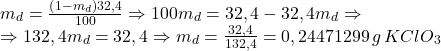 \[ 	\begin{array}{l} 	 m_d  = \frac{{\left( {1 - m_d } \right)32,4}}{{100}} \Rightarrow 100m_d  = 32,4 - 32,4m_d  \Rightarrow  \\ 	  \Rightarrow 132,4m_d  = 32,4 \Rightarrow m_d  = \frac{{32,4}}{{132,4}} = 0,24471299\,g\,KClO_3  \\ 	 \end{array} 	\] 	