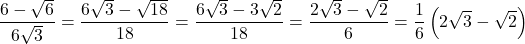 \[\frac{{6 - \sqrt 6 }}{{6\sqrt 3 }} = \frac{{6\sqrt 3  - \sqrt {18} }}{{18}} = \frac{{6\sqrt 3  - 3\sqrt 2 }}{{18}} = \frac{{2\sqrt 3  - \sqrt 2 }}{6} = \frac{1}{6}\left( {2\sqrt 3  - \sqrt 2 } \right)\]