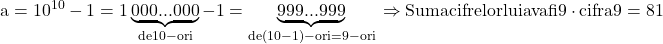 \rm{ 	a=10^{10}-1=1\underbrace{000...000}_{de 10-ori} - 1=\underbrace{999...999}_{de (10-1)- ori=9-ori}\\ 	   \Rightarrow  Suma cifrelor lui a va fi 9 \cdot {cifra 9}=81 	 	 	