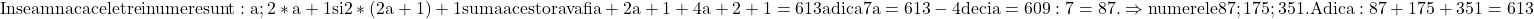 \rm{ 	Inseamna ca cele trei numere sunt: a; 2*a+1 si  2*(2a+1)+1 suma acestora\\ 	va fi  a + 2a+1 + 4a+2+1 = 613 adica  7a=613-4    deci  a=609 : 7=87.\\ 	\Rightarrow numerele 87; 175; 351. Adica:  87+175+351=613 	 	 	