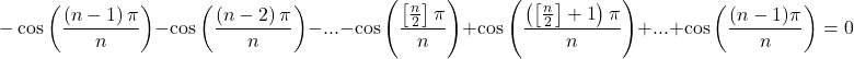 \[ 	 - \cos \left( {\frac{{\left( {n - 1} \right)\pi }}{n}} \right) - \cos \left( {\frac{{\left( {n - 2} \right)\pi }}{n}} \right) - ... - \cos \left( {\frac{{\left[ {\frac{n}{2}} \right]\pi }}{n}} \right) + \cos \left( {\frac{{\left( {\left[ {\frac{n}{2}} \right] + 1} \right)\pi }}{n}} \right) + ... + \cos \left( {\frac{{(n - 1)\pi }}{n}} \right) = 0 	\]