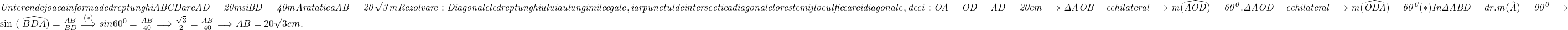  	\it{  Un teren de joaca in forma de dreptunghi ABCD are  AD = 20 m si BD =40 m\\\;\\ 	 Aratati ca AB = 20\sqrt 3  m\\\;\\ 	\underline{Rezolvare}:\\\;\\Diagonalele dreptunghiului au lungimile egale, iar punctul de intersectie a diagonalelor este mijlocul fiecarei diagonale, deci :\\\;\\ OA = OD = AD =20 cm \Longrightarrow   \Delta AOB - echilateral \Longrightarrow  m(\widehat{AOD}) = 60^0.   \\\;\\ \bl 	 \Delta AOD - echilateral  \Longrightarrow  m(\widehat{ODA}) = 60^0   (*)\\\;\\ In \Delta ABD - dr. m(\hat{A}) = 90^0 \Longrightarrow 	 	sin{ ( \widehat{BDA})} = \frac{AB}{BD} \stackrel{(*)}{\Longrightarrow}  sin 60^0 = \frac{AB}{40} \Longrightarrow  \frac{\sqrt3}{2} = \frac{AB}{40} \Longrightarrow  AB = 20\sqrt3 cm.} 	 	