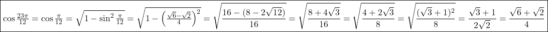 \fbox{\cos \frac{23\pi}{12}=\cos \frac{\pi}{12}=\sqrt{1-\sin^2\frac{\pi}{12}}=\sqrt{1-\left(\frac{\sqrt 6 - \sqrt 2}{4}\right)^2}=\displaystyle \sqrt{\frac{16-(8-2\sqrt{12})}{16}}=\sqrt{\frac{8+4\sqrt{3}}{16}}=\sqrt{\frac{4+2\sqrt 3}{8}}=\sqrt{\frac{(\sqrt 3+1)^2}{8}}=\frac{\sqrt 3+1}{2\sqrt 2}=\frac{\sqrt 6 + \sqrt 2}{4}}