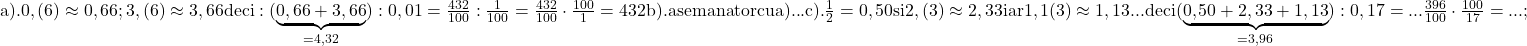 \rm{a). 0,(6) \approx  0,66 ;  3,(6) \approx  3,66  deci: (\underbrace{0,66+3,66}_{=4,32}):0,01=\frac{432}{100} :  \frac{1}{100}= \frac{432}{100} \cdot  \frac{100}{1}=432\\ 	b). asemanator cu a) ...\\ 	c). \frac{1}{2}=0,50 si 2,(3) \approx  2,33  iar 1,1(3) \approx  1,13  ...\\ 	deci (\underbrace{0,50+2,33+1,13}_{=3,96}) : 0,17= ... \frac{396}{100} \cdot  \frac{100}{17}= ... ;\\ 	 