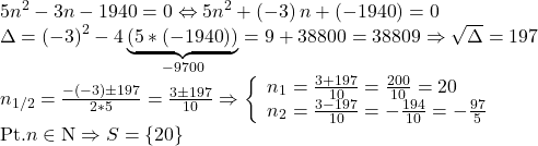  	\[\begin{array}{l} 	 5{n^2} - 3n - 1940 = 0 \Leftrightarrow 5{n^2} + \left( { - 3} \right)n + \left( { - 1940} \right) = 0 \\ 	 \Delta  = {\left( { - 3} \right)^2} - 4\underbrace {\left( {5*\left( { - 1940} \right)} \right)}_{ - 9700} = 9 + 38800 = 38809 \Rightarrow \sqrt \Delta   = 197 \\ 	 {n_{1/2}} = \frac{{ - \left( { - 3} \right) \pm 197}}{{2*5}} = \frac{{3 \pm 197}}{{10}} \Rightarrow \left\{ \begin{array}{l} 	 {n_1} = \frac{{3 + 197}}{{10}} = \frac{{200}}{{10}} = 20 \\ 	 {n_2} = \frac{{3 - 197}}{{10}} =  - \frac{{194}}{{10}} =  - \frac{{97}}{5} \\ 	 \end{array} \right. \\ 	 {\rm{Pt}}{\rm{. }}n \in {\rm{N}} \Rightarrow S = \left\{ {20} \right\} \\ 	 \end{array}\] 	