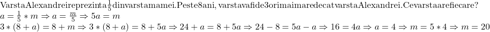  	\[ 	\begin{array}{l} 	 {\rm Varsta Alexandrei reprezinta }\frac{{\rm 1}}{{\rm 5}}{\rm  din varsta mamei}{\rm . Peste 8 ani}{\rm , varsta va fi de 3 ori mai mare decat varsta Alexandrei}{\rm .Ce varsta are fiecare?} \\ 	 a = \frac{{\rm 1}}{{\rm 5}}*m \Rightarrow a = \frac{m}{5} \Rightarrow 5a = m \\ 	 3*(8 + a) = 8 + m \Rightarrow 3*(8 + a) = 8 + 5a \Rightarrow 24 + a = 8 + 5a \Rightarrow 24 - 8 = 5a - a \Rightarrow 16 = 4a \Rightarrow a = 4 \Rightarrow m = 5*4 \Rightarrow m = 20 \\ 	 \end{array} 	\] 	