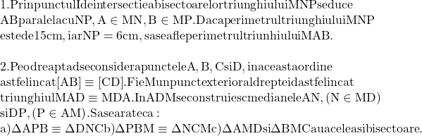  \begin{array}{l} 	 {\rm 1}{\rm .  Prin punctul I de intersectie a bisectoarelor triunghiului MNP se duce} \\ 	 {\rm AB paralela cu NP}{\rm , A} \in {\rm MN}{\rm , B} \in {\rm MP}{\rm . Daca perimetrul triunghiului MNP} \\ 	 {\rm este de 15 cm}{\rm , iar NP = 6cm}{\rm , sa se afle perimetrul triunhiului MAB}{\rm .} \\ 	  \\ 	 {\rm 2}{\rm .  Pe o dreapta d se considera punctele A}{\rm , B}{\rm , C si D}{\rm , in aceasta ordine } \\ 	 {\rm astfel incat [AB] } \equiv {\rm  [CD]}{\rm . Fie M un punct exterior al dreptei d astfel incat} \\ 	 {\rm triunghiul MAD} \equiv {\rm MDA}{\rm . In ADM se construiesc medianele AN}{\rm , (N} \in {\rm MD)} \\ 	 {\rm si DP}{\rm , (P} \in {\rm AM)}{\rm . Sa se arate ca:} \\ 	 {\rm a)}\Delta {\rm APB} \equiv {\rm \Delta DNC   b)}\Delta {\rm PBM} \equiv \Delta {\rm NCM  c)}\Delta {\rm AMD si }\Delta {\rm BMC au aceleasi bisectoare}{\rm .} \\ 	 \end{array} 