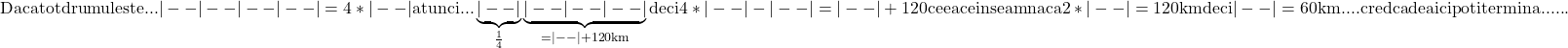 \rm{ 	Daca tot drumul este  ...  |--|--|--|--| =4*|--| atunci...\\ 	\underbrace{|--|}_{\frac{1}{4}}\underbrace{|--|--|--|}_{=|--|+120km}\\ 	deci 4*|--| - |--|= |--|+120  ceea ce inseamna ca  2*|--|=120 km\\ 	deci |--|=60km   ....  cred ca de aici poti termina  ...... 	 	 	