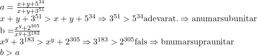  	\[\begin{array}{l} 	a = \frac{{x + y + {5^{34}}}}{{x + y + {3^{51}}}}\\ 	x + y + {3^{51}} > x + y + {5^{34}} \Rightarrow {3^{51}} > {5^{34}}{\rm{   adevarat}}{\rm{.}} \Rightarrow {\rm{a numar subunitar}}\\ 	{\rm{b = }}\frac{{{x^y} + {2^{305}}}}{{{x^y} + {3^{183}}}}\\ 	{x^y} + {3^{183}} > {x^y} + {2^{305}} \Rightarrow {3^{183}} > {2^{305}}{\rm{   fals}} \Rightarrow {\rm{b numar supraunitar}}\\ 	b > a 	\end{array}\] 	