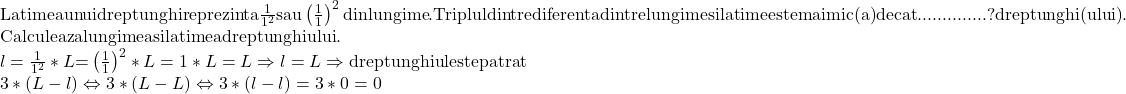  	\[ 	\begin{array}{l} 	 {\rm Latimea unui dreptunghi reprezinta }\frac{{\rm 1}}{{{\rm 1}^{\rm 2} }}{\rm  sau }\left( {\frac{{\rm 1}}{{\rm 1}}} \right)^2 {\rm  din lungime}{\rm . Triplul dintre diferenta dintre lungime si latime este mai mic(a) decat }..............{\rm ? dreptunghi(ului)}{\rm . } \\ 	 {\rm Calculeaza lungimea si latimea dreptunghiului}{\rm .} \\ 	 {\rm  }l = \frac{{\rm 1}}{{{\rm 1}^{\rm 2} }}*L{\rm   = }\left( {\frac{{\rm 1}}{{\rm 1}}} \right)^2 *L = 1*L = L \Rightarrow l = L \Rightarrow {\rm dreptunghiul este patrat} \\ 	 3*(L - l) \Leftrightarrow 3*(L - L) \Leftrightarrow 3*(l - l) = 3*0 = 0 \\ 	 \end{array} 	\] 	