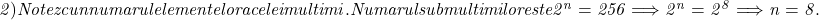  	\it{\Large 2) Notez cu n numarul elementelor acelei multimi. \\\;\\Numarul submultimilor este 2^n = 256 \Longrightarrow 2^n = 2^8 \Longrightarrow n = 8.} 	 	