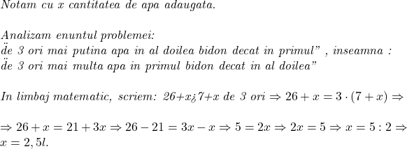  	 	\it{Notam cu x cantitatea de apa adaugata. 	 	\\\;\\Analizam enuntul problemei:\\\;\"de 3 ori mai putina apa in al doilea bidon decat in primul" ,  inseamna : \\\;\"de 3 ori mai multa apa in primul bidon decat in al doilea" \\\;\\In limbaj matematic, scriem: 26+x>7+x de 3 ori \Rightarrow 26+x=3\cdot(7+x) \Rightarrow\\\;\\\Rightarrow 26+x=21+3x \Rightarrow 26-21=3x-x \Rightarrow 5=2x \Rightarrow 2x=5\Rightarrow x=5:2 \Rightarrow x= 2,5 l.\bl} 	
