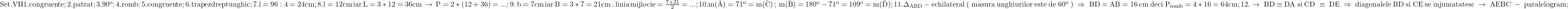 \rm{\bl\\Set.VII\\ 	1. congruente ;\\ 	2. patrat ;\\ 	3. 90^o ;\\ 	4. romb ;\\ 	5. congruente ;\\ 	6.trapez dreptunghic ;\\ 	7. \math{l}=96:4=24 cm ;\\ 	8.  \math{l}=12cm\, iar \,\math{L}=3*12=36cm \,\rightarrow \, P=2*(12+36)=... ;\\ 	9.\,\math{b}=7cm \,iar\, \math{B}=3*7=21cm \,.\, linia\, mijlocie = \frac{7+21}{2}=... ;\\ 	10. m(\hat{A})=71^o =m(\hat{C}) \, ;\, m(\hat{B})=180^o-71^o=109^o=m(\hat{D}) ;\\ 	11. \Delta_{ABD}-echilateral \; (\;masura\;  unghiurilor\;  este\; de\;  60^o\;) \;\Rightarrow\;  BD=AB=16\,cm \;deci\; P_{romb}=4*16=64cm;\\ 	12. \rightarrow \; BD\equiv{DA}\; si\; CD\;\equiv\;{DE} \;\Rightarrow \;diagonalele\; BD \;si\; CE\; se\; injumatatesc\; \rightarrow\; AEBC\;-\;paralelogram;\\ 	 	