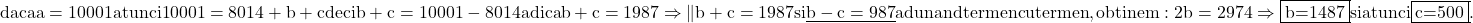 \rm{\bl\\            daca a=10001  atunci  10001=8014+b+c  deci b+c=10001-8014 adica b+c=1987\\ 	                  \Rightarrow  \|b+c=1987 si\\ 	\underline{b-c= 987 } adunand termen cu termen,obtinem:\\ 	2b =2974     \Rightarrow   \fbox{b=1487}  si  atunci  \fbox{c=500} . 	 	 	 	 	