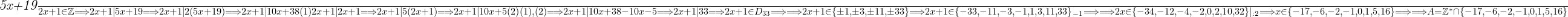  	 	\it{\Large \bl \frac{5x+19}{2x+1} \in \mathbb{Z} \Longrightarrow  2x+1|5x+19 \Longrightarrow  2x+1|2(5x+19) \Longrightarrow  2x+1|10x+38   (1)\\\;\\ \\\;\\2x+1|2x+1  \Longrightarrow   2x+1|5(2x+1)   \Longrightarrow  2x+1|10x+5   (2) \\\;\\ \\\;\\(1), (2)   \Longrightarrow    2x+1|10x+38-10x-5    \Longrightarrow    2x+1|33   \Longrightarrow    2x+1 \in D_{33}    \Longrightarrow  \\\;\\ \\\;\\  \Longrightarrow   2x+1 \in \{\pm1, \pm3, \pm11, \pm33\}   \Longrightarrow    2x+1 \in \{-33, -11, -3, -1, 1, 3, 11, 33\}_{-1}    \Longrightarrow  \\\;\\ \\\;\\  \Longrightarrow  2x \in \{-34, -12, -4, -2, 0, 2, 10, 32\}|_{:2}   \Longrightarrow    x \in \{-17, -6, -2, -1, 0, 1, 5, 16\}  \Longrightarrow  \\\;\\ \\\;\\  \Longrightarrow    A = \mathbb{Z}^* \cap  \{-17, -6, -2, -1, 0, 1, 5, 16\} } 	