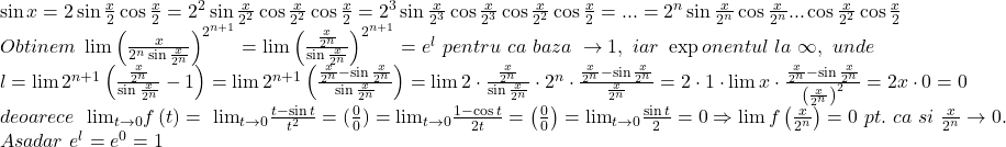 \[ 	\begin{array}{l} 	 \sin x = 2\sin \frac{x}{2}\cos \frac{x}{2} = 2^2 \sin \frac{x}{{2^2 }}\cos \frac{x}{{2^2 }}\cos \frac{x}{2} = 2^3 \sin \frac{x}{{2^3 }}\cos \frac{x}{{2^3 }}\cos \frac{x}{{2^2 }}\cos \frac{x}{2} = ... = 2^n \sin \frac{x}{{2^n }}\cos \frac{x}{{2^n }}...\cos \frac{x}{{2^2 }}\cos \frac{x}{2} \\ 	 Obtinem\,\,\lim \left( {\frac{x}{{2^n \sin \frac{x}{{2^n }}}}} \right)^{2^{n + 1} }  = \lim \left( {\frac{{\frac{x}{{2^n }}}}{{\sin \frac{x}{{2^n }}}}} \right)^{2^{n + 1} }  = e^l \,\,pentru\,\,ca\,\,baza\,\, \to 1,\,\,iar\,\,\exp onentul\,\,la\,\,\infty ,\,\,unde \\ 	 l = \lim 2^{n + 1} \left( {\frac{{\frac{x}{{2^n }}}}{{\sin \frac{x}{{2^n }}}} - 1} \right) = \lim 2^{n + 1} \left( {\frac{{\frac{x}{{2^n }} - \sin \frac{x}{{2^n }}}}{{\sin \frac{x}{{2^n }}}}} \right) = \lim 2 \cdot \frac{{\frac{x}{{2^n }}}}{{\sin \frac{x}{{2^n }}}} \cdot 2^n  \cdot \frac{{\frac{x}{{2^n }} - \sin \frac{x}{{2^n }}}}{{\frac{x}{{2^n }}}} = 2 \cdot 1 \cdot \lim x \cdot \frac{{\frac{x}{{2^n }} - \sin \frac{x}{{2^n }}}}{{\left( {\frac{x}{{2^n }}} \right)^2 }} = 2x \cdot 0 = 0 \\ 	 deoarece\,\,\,\, {\lim }\limits_{t \to 0} f\left( t \right) = \,\, {\lim }\limits_{t \to 0} \frac{{t - \sin t}}{{t^2 }} = (\frac{0}{0}) =  {\lim }\limits_{t \to 0} \frac{{1 - \cos t}}{{2t}} = \left( {\frac{0}{0}} \right) =  {\lim }\limits_{t \to 0} \frac{{\sin t}}{2} = 0 \Rightarrow \lim f\left( {\frac{x}{{2^n }}} \right) = 0\,\,pt.\,\,ca\,\,si\,\,\frac{x}{{2^n }} \to 0. \\ 	 Asadar\,\,e^l  = e^0  = 1 \\ 	 \end{array} 	\] 	