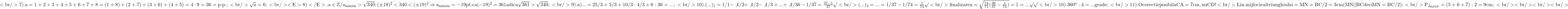 \rm{\bl\\<br/> 	7).  a=1+2+3+4+5+6+7+8=(1+8)+(2+7)+(3+6)+(4+5)=4 \cdot  9 =36=p.p.;\\<br/> 	      \sqrt{a}=6 ;\\<br/> 	<E>8)</E>.   a\in\mathbb{Z} / a_{minim} > \sqrt{340} ; (\pm18)^2 <  {340} <   (\pm19)^2  \Rightarrow  a_{minim} = -19  pt. ca (-19)^2 = 361 adica \sqrt{361} > \sqrt{340} ;\\<br/> 	9).   a) ... = 25/3 + 5/3 + 10/3 : 4/3 + 6 : 36 = ... ;\\<br/> 	10). (...)_1=1/1-\not{1/2}+\not{1/2}-\not{1/3}+ ... + \not{1/36}-1/37 =\frac{37-1}{37} \surd \\<br/> 	       (...)_2 = ... = 1/37  -  1/74=\frac{1}{74} \surd \\<br/> 	       finalizare  x = \sqrt{\frac{74}{71}(\frac{36}{37}-\frac{1}{74})}=\sort{1} = ... \surd\surd \\<br/> 	10).  360^o : 4 = ... grade ;\\<br/> 	11). O corectie posibila CA=7 cm , nu CD ! \\<br/> 	       Lin.mijlocie al triunghiului = MN= BC / 2 =3cm (MN || BC deci MN=BC/2) ;\\<br/> 	       P_{\Delta_{MNP}}= (5+6+7) : 2 = 9cm ;\\<br/> 	<br/> 	<br/> 	<br/> 	