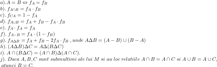  	\[ 	\begin{array}{l} 	 a).A = B \Leftrightarrow f_A  = f_B  \\ 	 b).\;f_{A \cap B}  = f_A  \cdot f_B  \\ 	 c).\;f_{CA}  = 1 - f_A  \\ 	 d).\;f_{A \cup B}  = f_A  + f_B  - f_A  \cdot f_B  \\ 	 e).\;f_A  \cdot f_A  = f_A  \\ 	 f).\;f_{A - B}  = f_A  \cdot (1 - f_B ) \\ 	 g).\;f_{A\Delta B}  = f_A  + f_B  - 2f_A  \cdot f_B \;,unde\;A\Delta B = (A - B) \cup (B - A) \\ 	 h).\;(A\Delta B)\Delta C = A\Delta (B\Delta C) \\ 	 i).\;A \cap (B\Delta C) = (A \cap B)\Delta (A \cap C). \\ 	 j).\;Daca\;A,B,C\;sunt\;submultimi\;ale\;lui\;M\;si\;au\;loc\;relatiile\;A \cap B = A \cap C\;si\;A \cup B = A \cup C, \\ 	 \;atunci\;B = C. \\ 	 \end{array} 	\] 	