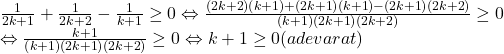 \[ 	\begin{array}{l} 	 \frac{1}{{2k + 1}} + \frac{1}{{2k + 2}} - \frac{1}{{k + 1}} \ge 0 \Leftrightarrow \frac{{\left( {2k + 2} \right)\left( {k + 1} \right) + \left( {2k + 1} \right)\left( {k + 1} \right) - \left( {2k + 1} \right)\left( {2k + 2} \right)}}{{\left( {k + 1} \right)\left( {2k + 1} \right)\left( {2k + 2} \right)}} \ge 0 \\ 	  \Leftrightarrow \frac{{k + 1}}{{\left( {k + 1} \right)\left( {2k + 1} \right)\left( {2k + 2} \right)}} \ge 0 \Leftrightarrow k + 1 \ge 0(adevarat) \\ 	 \end{array} 	\]