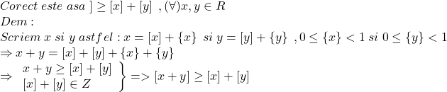  	\[ 	\begin{array}{l} 	 Corect\;este\;asa\;] \ge \left[ x \right] + \left[ y \right]\;,(\forall )x,y \in R \\ 	 Dem: \\ 	 Scriem\;x\;si\;y\;astfel:x = \left[ x \right] + \left\{ x \right\}\;si\;y = \left[ y \right] + \left\{ y \right\}\;,0 \le \left\{ x \right\} < 1\;si\;0 \le \left\{ y \right\} < 1 \\ 	  \Rightarrow x + y = \left[ x \right] + \left[ y \right] + \left\{ x \right\} + \left\{ y \right\} \\ 	  \Rightarrow \left. \begin{array}{l} 	 x + y \ge \left[ x \right] + \left[ y \right] \\ 	 \left[ x \right] + \left[ y \right] \in Z \\ 	 \end{array} \right\} =  > \left[ {x + y} \right] \ge \left[ x \right] + \left[ y \right] \\ 	 \end{array} 	\] 	