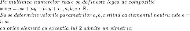  	Pe\ multimea\ numerelor\ reale \ se \ defineste \ legea \ de \  compozitie\\ x*y=ax+ay+bxy+c\ , a,b,c\  \epsilon\ \mathbb{R}.\\ Sa \  se \ determine \ valorile\ parametrilor \ a,b,c \ stiind\ ca\ elementul \ neutru \ este\ e=5\ si \\  ca\ orice \  element \ cu\ exceptia\ lui\ 2\ admite\ un\ simetric. 	