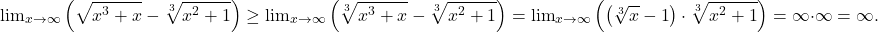 \[ 	{\lim }\limits_{x \to \infty } \left( {\sqrt {x^3  + x}  - \sqrt[3]{{x^2  + 1}}} \right) \ge {\lim }\limits_{x \to \infty } \left( {\sqrt[3]{{x^3  + x}} - \sqrt[3]{{x^2  + 1}}} \right) = {\lim }\limits_{x \to \infty } \left( {\left( {\sqrt[3]{x} - 1} \right) \cdot \sqrt[3]{{x^2  + 1}}} \right) = \infty  \cdot \infty  = \infty . 	\]