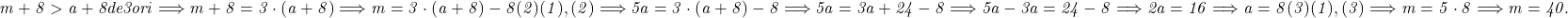 \it{m+8>a+8 de 3 ori \Longrightarrow m+8 = 3\cdot (a+8) \Longrightarrow m = 3\cdot (a+8) -8  (2)\\\;\\(1), (2) \Longrightarrow 5a = 3\cdot (a+8)-8 \Longrightarrow 5a = 3a+24-8 \Longrightarrow 5a-3a = 24-8 \Longrightarrow 2a = 16 \Longrightarrow a = 8  (3)\\\;\\(1), (3) \Longrightarrow m = 5\cdot 8 \Longrightarrow m = 40.} 	 	 	 	 	