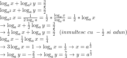  	\[ 	\begin{array}{l} 	 \log _a x + \log _{a^2 } y = \frac{3}{2} \\ 	 \log _{a^2 } x + \log _a y = \frac{5}{2} \\ 	 \log _{a^2 } x = \frac{1}{{2\log _x a}} = \frac{1}{2}*\frac{{\log _x x}}{{\log _x a}} = \frac{1}{2}*\log _a x \\ 	  \to \log _a x + \frac{1}{2}\log _a y = \frac{3}{2} \\ 	  \to \frac{1}{2}\log _a x + \log _a y = \frac{5}{2}\,\,\,\,(inmultesc\,\,cu\,\, - \frac{1}{2}\,\,si\,\,adun) \\ 	 \log _a x - \frac{1}{4}\log _a x = \frac{1}{4} \\ 	  \to 3\log _a x = 1 \to \log _a x = \frac{1}{3} \to x = a^{\frac{1}{3}}  \\ 	  \to \log _a y = \3 - \frac{2}{3} \to \log _a y = \frac{7}{{3}} \to y = a^{\frac{7}{{3}}}  \\ 	 \end{array} 	\] 	